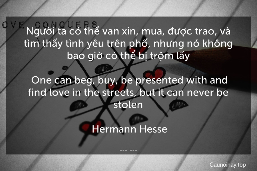 Người ta có thể van xin, mua, được trao, và tìm thấy tình yêu trên phố, nhưng nó không bao giờ có thể bị trộm lấy.
 One can beg, buy, be presented with and find love in the streets, but it can never be stolen.
 Hermann Hesse