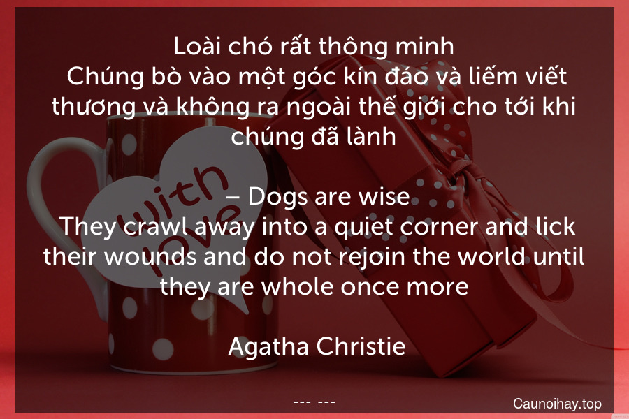 Loài chó rất thông minh. Chúng bò vào một góc kín đáo và liếm viết thương và không ra ngoài thế giới cho tới khi chúng đã lành.
 – Dogs are wise. They crawl away into a quiet corner and lick their wounds and do not rejoin the world until they are whole once more.
 Agatha Christie