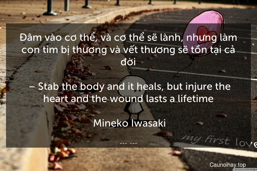 Đâm vào cơ thể, và cơ thể sẽ lành, nhưng làm con tim bị thương và vết thương sẽ tồn tại cả đời.
 – Stab the body and it heals, but injure the heart and the wound lasts a lifetime.
 Mineko Iwasaki