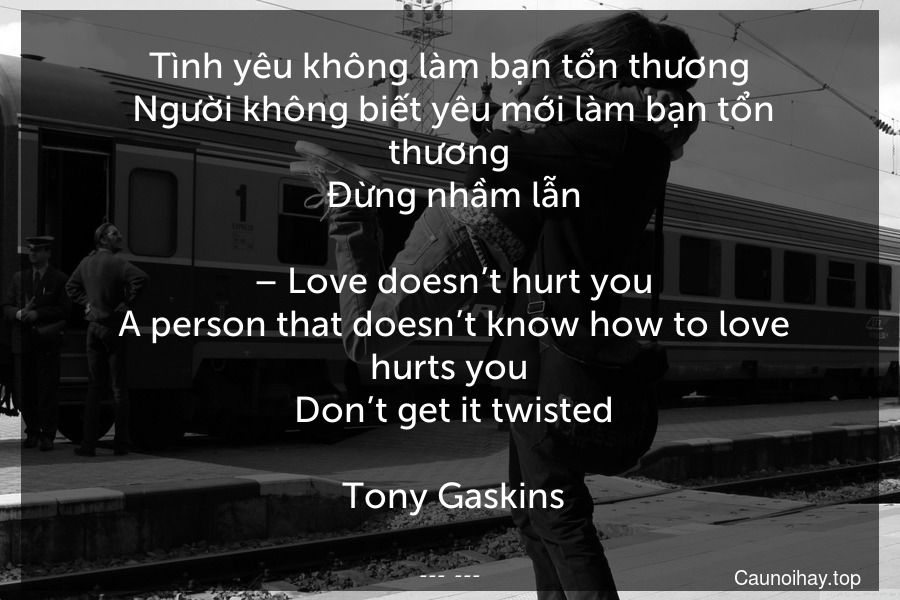 Tình yêu không làm bạn tổn thương. Người không biết yêu mới làm bạn tổn thương. Đừng nhầm lẫn.
 – Love doesn’t hurt you. A person that doesn’t know how to love hurts you. Don’t get it twisted.
 Tony Gaskins
