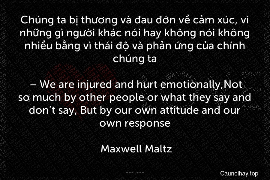 Chúng ta bị thương và đau đớn về cảm xúc, vì những gì người khác nói hay không nói không nhiều bằng vì thái độ và phản ứng của chính chúng ta.
 – We are injured and hurt emotionally,Not so much by other people or what they say and don’t say, But by our own attitude and our own response.
 Maxwell Maltz