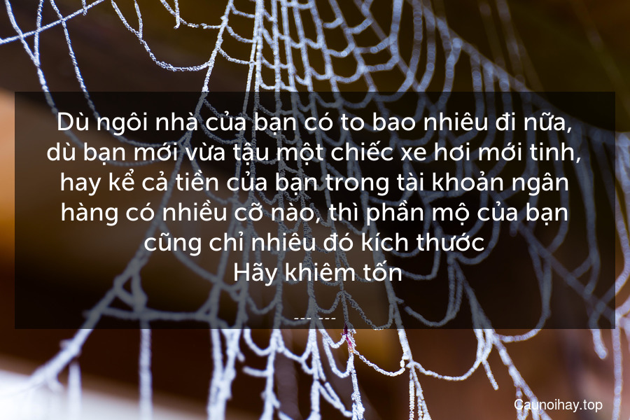 Dù ngôi nhà của bạn có to bao nhiêu đi nữa, dù bạn mới vừa tậu một chiếc xe hơi mới tinh, hay kể cả tiền của bạn trong tài khoản ngân hàng có nhiều cỡ nào, thì phần mộ của bạn cũng chỉ nhiêu đó kích thước. Hãy khiêm tốn.