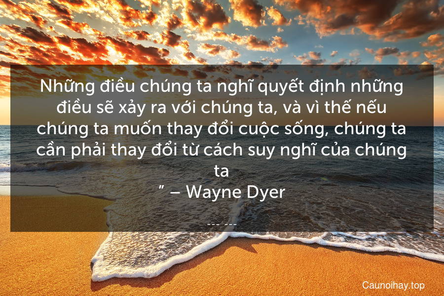 “Những điều chúng ta nghĩ quyết định những điều sẽ xảy ra với chúng ta, và vì thế nếu chúng ta muốn thay đổi cuộc sống, chúng ta cần phải thay đổi từ cách suy nghĩ của chúng ta.” – Wayne Dyer