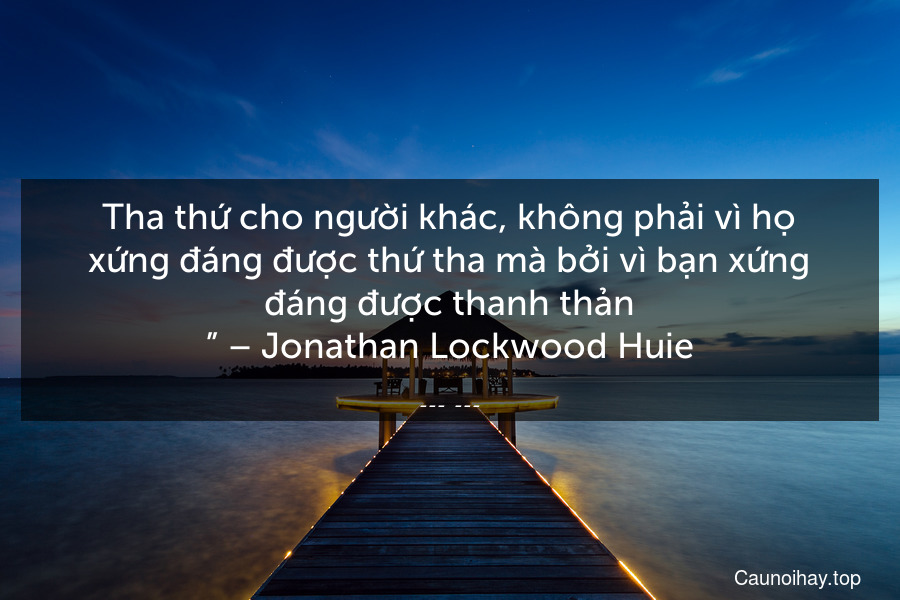 “Tha thứ cho người khác, không phải vì họ xứng đáng được thứ tha mà bởi vì bạn xứng đáng được thanh thản.” – Jonathan Lockwood Huie