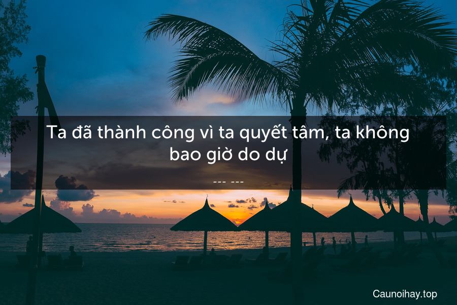 Ta đã thành công vì ta quyết tâm, ta không bao giờ do dự.